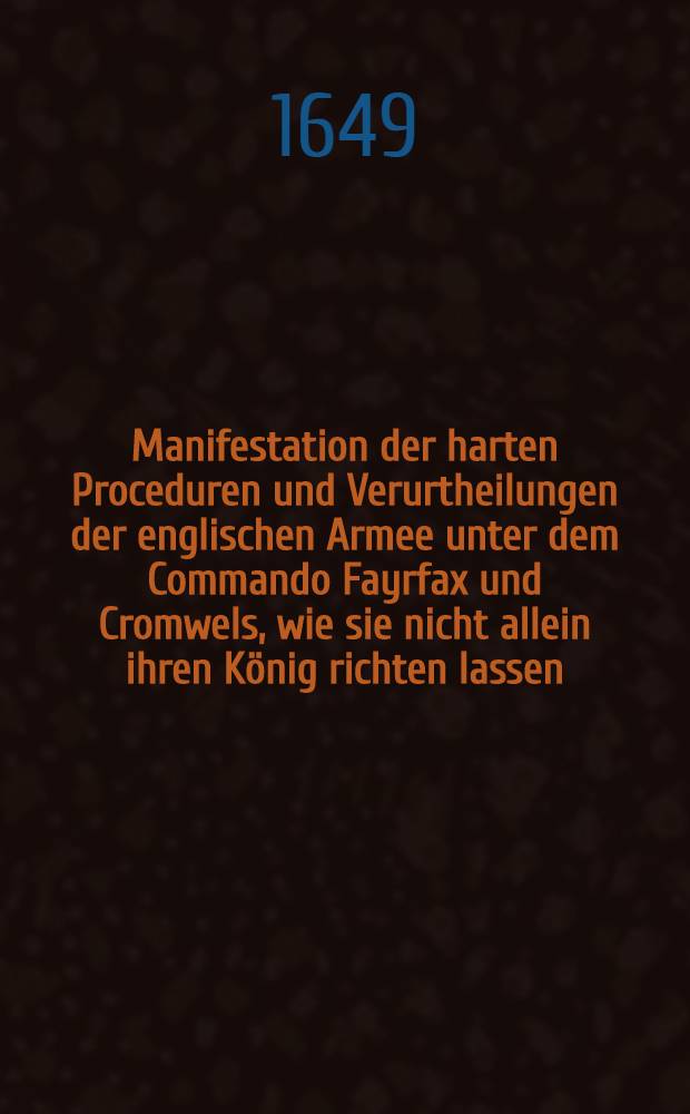 Manifestation der harten Proceduren und Verurtheilungen der englischen Armee unter dem Commando Fayrfax und Cromwels, wie sie nicht allein ihren König richten lassen, sondern auch alle Senatoren degradieret und etliche hundert Personen vom Unterhause des Parlaments der Gemeinte ins Gefengnüs geworffen; darbey auch der Schottländer Resolution und Protestationes noch vor des Königs Todt, wie auch Dero Commißarien Briefe an beyden Generalen; und entlich nach des Königs Todt ihre Proclamation Ih. Maytt. eltesten Sohn Carolum II. vor ihren König anzunehmen des Ministerii vŏ Londen wieder die Armee und Dero Adhaerenten; item des Herrn Prynnen, eines Parlaments Herrn Memento an das Parlament und seine Schreiben an den Generall Fayrfax ... : Aus denn englischen Exemplaren ins Deutsche Vertiret