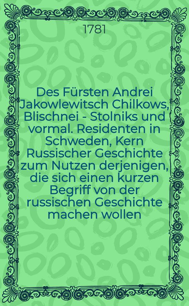 Des F&uuml;rsten Andrei Jakowlewitsch Chilkows, Blischnei - Stolniks und vormal. Residenten in Schweden, Kern Russischer Geschichte zum Nutzen derjenigen, die sich einen kurzen Begriff von der russischen Geschichte machen wollen : Nebst einer Vorrede von dem Verfasser dieses Buchs und der Familie der F&uuml;rsten Chilkow