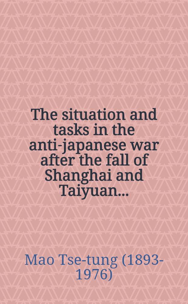 The situation and tasks in the anti-japanese war after the fall of Shanghai and Taiyuan ... : the outline of a report made at a meeting of Party activists in Yenan in November 1937 : Engl. transl. ... from the Chinese texte ..