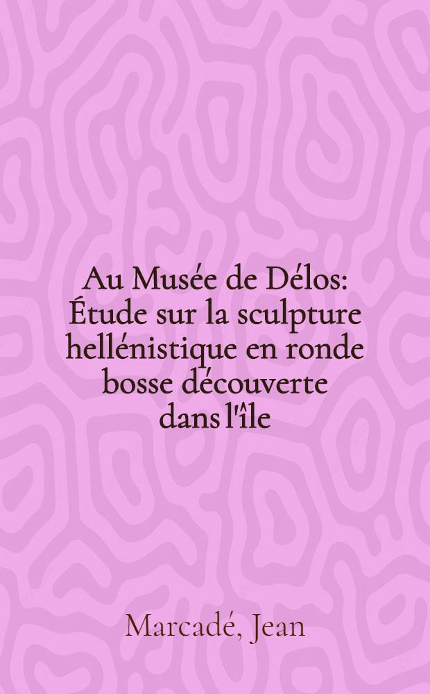 Au Musée de Délos : Étude sur la sculpture hellénistique en ronde bosse découverte dans l'île : Thèse ..