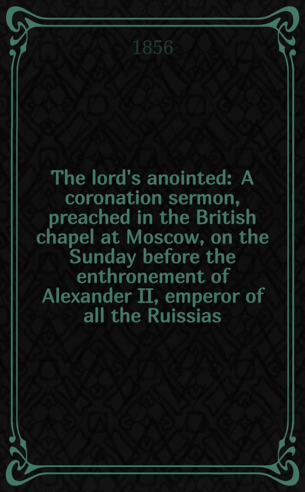 The lord's anointed : A coronation sermon, preached in the British chapel at Moscow, on the Sunday before the enthronement of Alexander II, emperor of all the Ruissias, &c. &c. &c