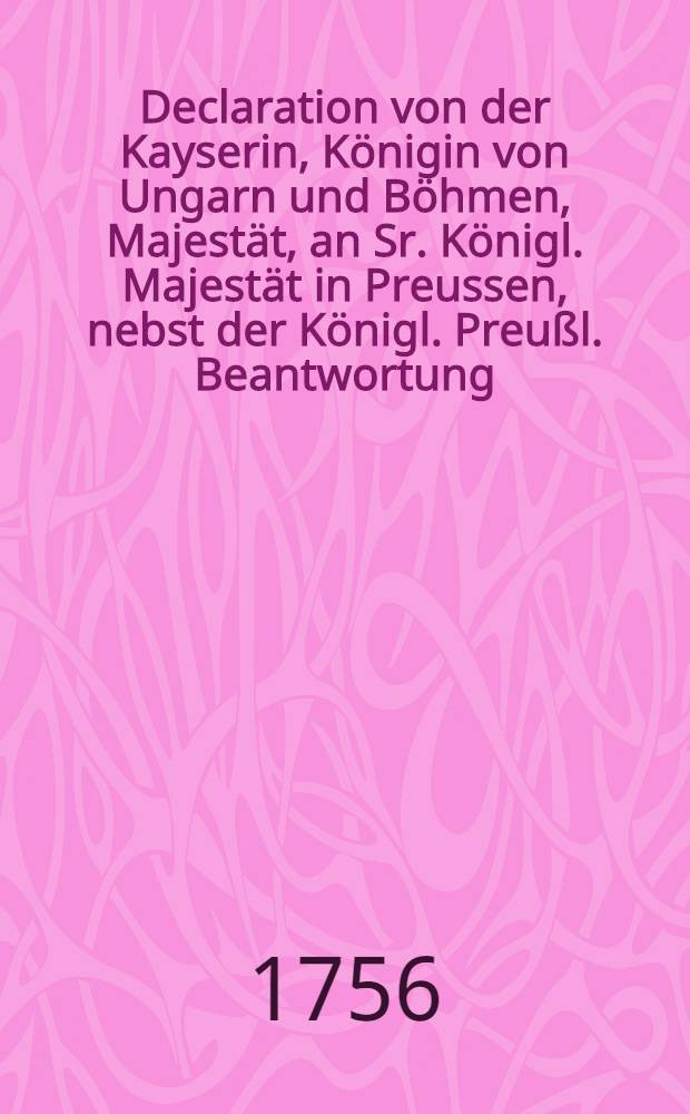 Declaration von der Kayserin, Königin von Ungarn und Böhmen, Majestät, an Sr. Königl. Majestät in Preussen, nebst der Königl. Preußl. Beantwortung