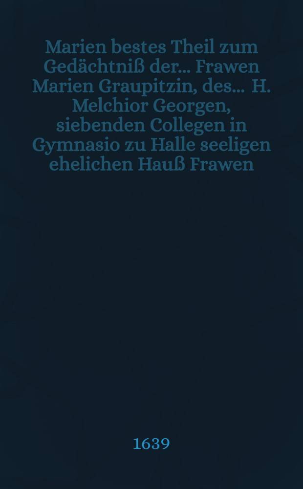 Marien bestes Theil zum Gedächtniß der ... Frawen Marien Graupitzin, des ... H. Melchior Georgen, siebenden Collegen in Gymnasio zu Halle seeligen ehelichen Hauß Frawen, die im 37. Jahr ihres Alters zu Gräffenhänichen den 27. Augustmonats seelig verschieden, und den 29. desselben christlich begraben worden 1639