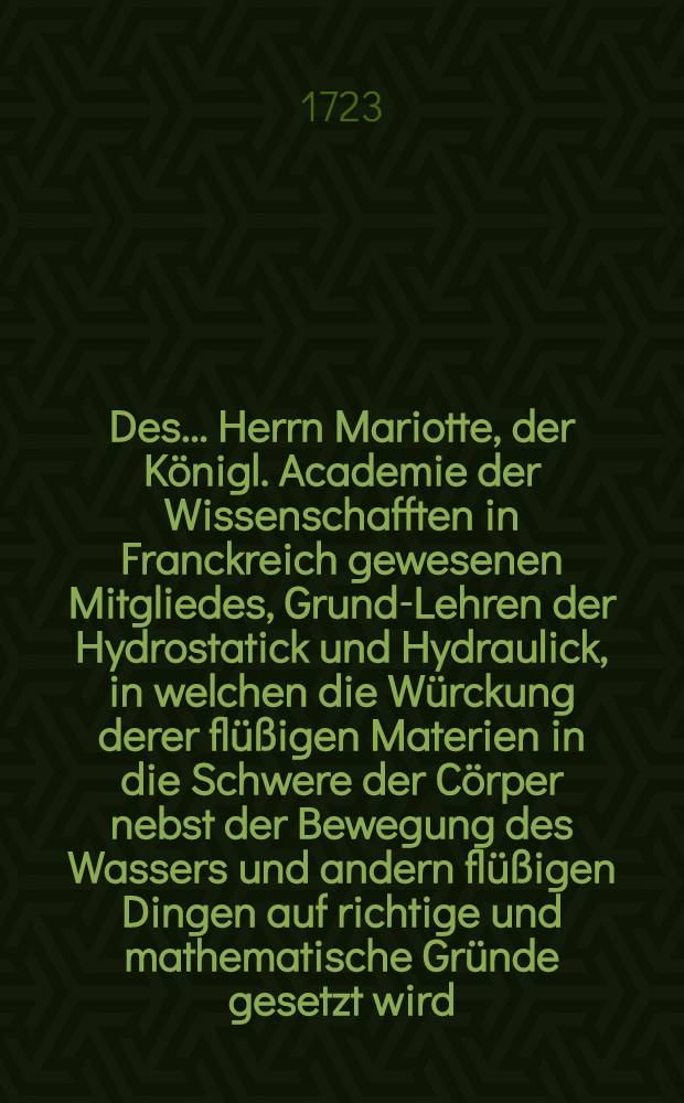 Des... Herrn Mariotte, der Königl. Academie der Wissenschafften in Franckreich gewesenen Mitgliedes, Grund-Lehren der Hydrostatick und Hydraulick, in welchen die Würckung derer flüßigen Materien in die Schwere der Cörper nebst der Bewegung des Wassers und andern flüßigen Dingen auf richtige und mathematische Gründe gesetzt wird