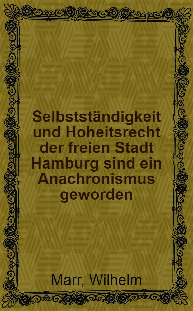Selbstständigkeit und Hoheitsrecht der freien Stadt Hamburg sind ein Anachronismus geworden : Eine kurze Beleuchtung hamburgischer Zustände ..