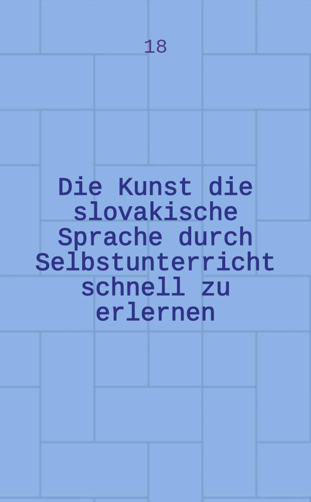 Die Kunst die slovakische Sprache durch Selbstunterricht schnell zu erlernen : Mit zahlreichen Uebungen, einem Wörterbuche und einer Auswahl von erklärten Lesestücken