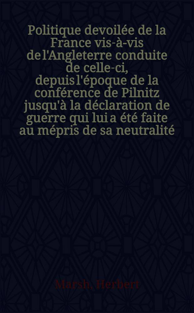 Politique devoilée de la France vis-à-vis de l'Angleterre conduite de celle-ci, depuis l'époque de la conférence de Pilnitz jusqu'à la déclaration de guerre qui lui a été faite au mépris de sa neutralité : confirmée par tous les documens authentiques ..