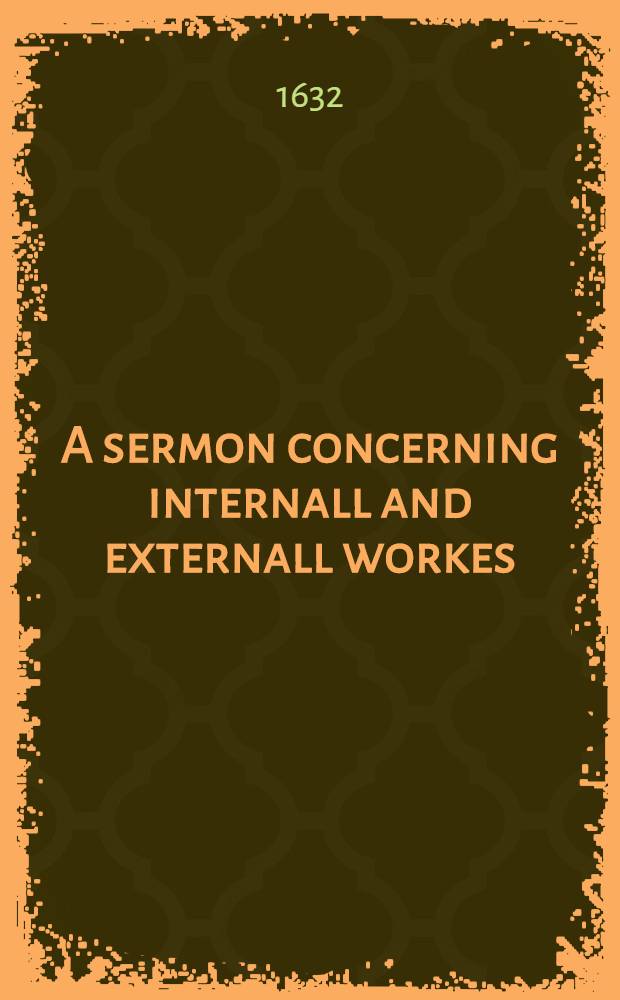A sermon concerning internall and externall workes : Whereby a Christian may be assured of his salvation