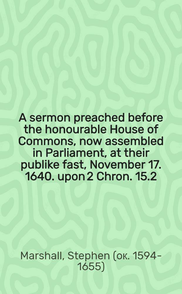A sermon preached before the honourable House of Commons, now assembled in Parliament, at their publike fast, November 17. 1640. upon 2 Chron. 15.2
