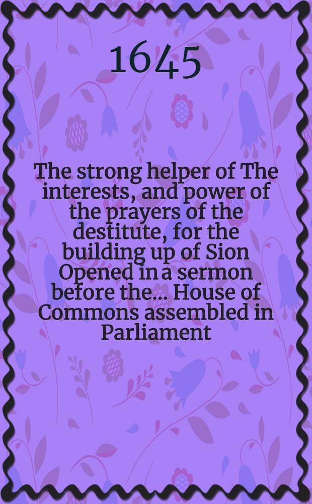 The strong helper of The interests, and power of the prayers of the destitute, for the building up of Sion Opened in a sermon before the... House of Commons assembled in Parliament, upon the solemn day of their monethly fast, Apr. 30 1645