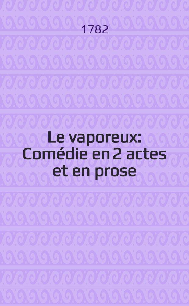 Le vaporeux : Comédie en 2 actes et en prose : Représentée par les comédiens italiens ordinaires du roi, le vendredi 3 mai 1782