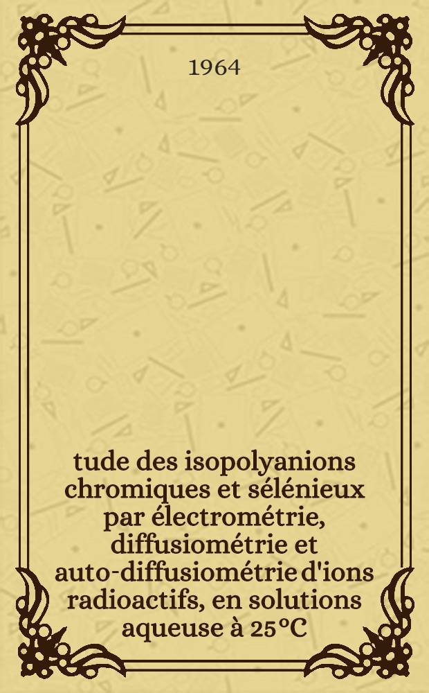 Étude des isopolyanions chromiques et sélénieux par électrométrie, diffusiométrie et auto-diffusiométrie d'ions radioactifs, en solutions aqueuse à 25°C: 1-re thèse; Propositions données par la Faculté: 2-e thèse: Thèses présentées à la Faculté des sciences de l'Univ. d'Aix-Marseilles ... / par André Martens ..