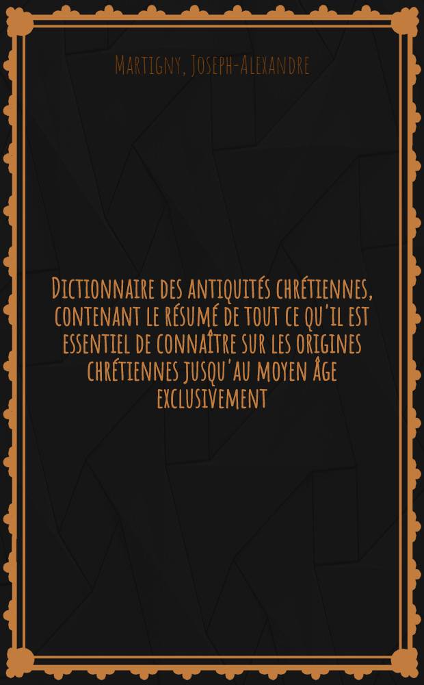 Dictionnaire des antiquités chrétiennes, contenant le résumé de tout ce qu'il est essentiel de connaître sur les origines chrétiennes jusqu'au moyen âge exclusivement ...