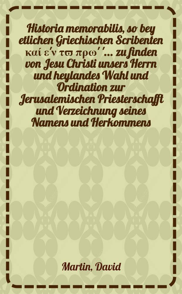 Historia memorabilis, so bey etlichen Griechischen Scribenten καί ε'ν τϖ πρω' '... zu finden von Jesu Christi unsers Herrn und heylandes Wahl und Ordination zur Jerusalemischen Priesterschafft und Verzeichnung seines Namens und Herkommens, wie daß damals die Jüdischen Priester in ihr Consistorial Buch sollen bracht haben ..., denen so irgend noch nicht, wie ich, nichts darvon gehört noch gelesen haben, theilets mit David Martini, Past. ...