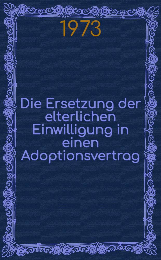 Die Ersetzung der elterlichen Einwilligung in einen Adoptionsvertrag : Inaug.-Diss. ... einer ... Rechtswiss. Fak. der Univ. zu Köln