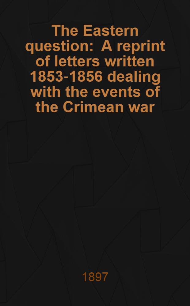 The Eastern question : A reprint of letters written 1853-1856 dealing with the events of the Crimean war