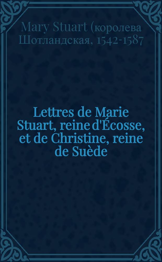 Lettres de Marie Stuart, reine d'Écosse, et de Christine, reine de Suède : Précédées de notices sur Marie Stuart, Élisabeth et Christine, et suivies du Récit de la mort de Monaldeschi grand écuyer de la reine de Suède : T. 1-3