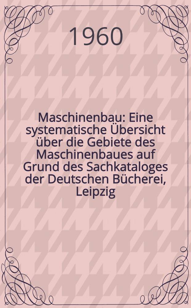 Maschinenbau : Eine systematische Übersicht über die Gebiete des Maschinenbaues auf Grund des Sachkataloges der Deutschen Bücherei, Leipzig