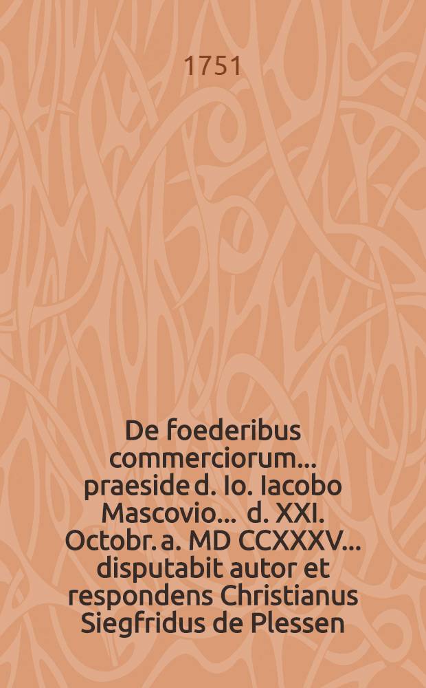 De foederibus commerciorum ... praeside d. Io. Iacobo Mascovio ... d. XXI. Octobr. a. MD CCXXXV ... disputabit autor et respondens Christianus Siegfridus de Plessen ...