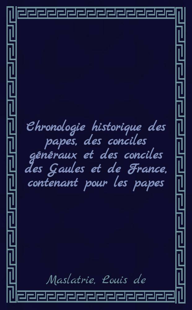 Chronologie historique des papes, des conciles généraux et des conciles des Gaules et de France, contenant pour les papes: le nom, la famille, la patrie ... et ses principaux événemens; contenant pour les conciles généraux: une notice sur la ville et les assistants au concile, et l'analyse des travaux de l'assemblée