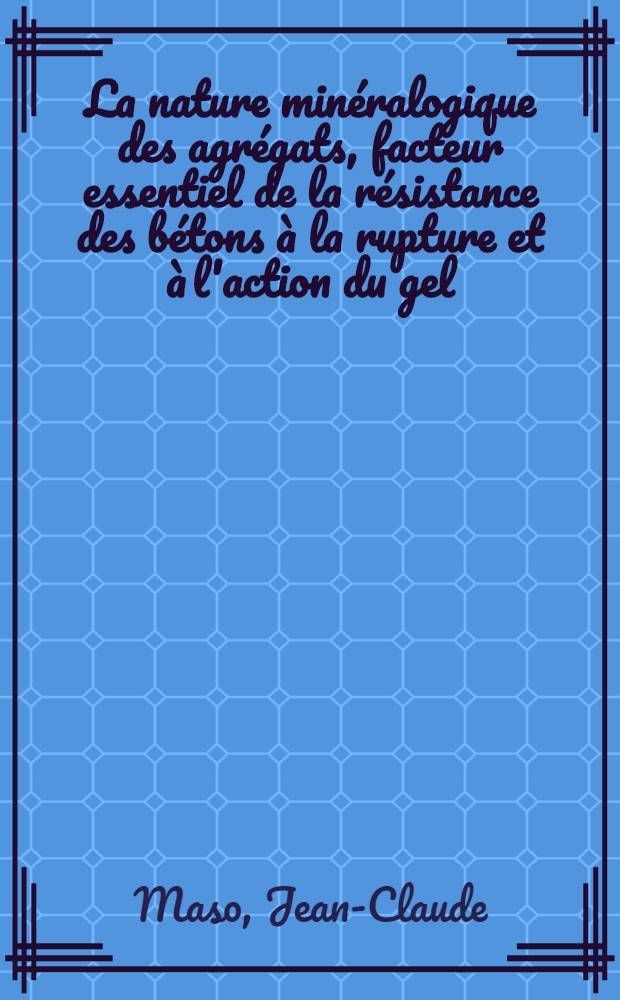 La nature min&eacute;ralogique des agr&eacute;gats, facteur essentiel de la r&eacute;sistance des b&eacute;tons &agrave; la rupture et &agrave; l'action du gel: 1-re th&egrave;se; Propositions donn&eacute;e par la Facult&eacute;: 2-e th&egrave;se: Th&egrave;ses pr&eacute;sent&eacute;es &agrave; la Facult&eacute; des sciences de l'Univ. de Toulouse ... / par Jean-Claude Maso ..