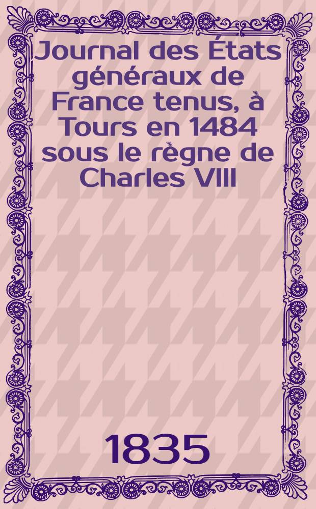 Journal des États généraux de France tenus, à Tours en 1484 sous le règne de Charles VIII : Paul et trad. pour la I-re fois sur les mss. inédits de la Bibl. du roi par A. Bernier ..