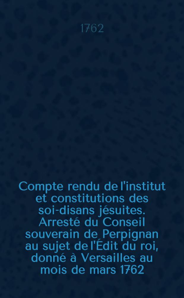 Compte rendu de l'institut et constitutions des soi-disans jésuites. Arresté du Conseil souverain de Perpignan au sujet de l'Édit du roi, donné à Versailles au mois de mars 1762, tendant à modifier l'institut des jésuites, & à fixer leur état, s'il étoit possible, du 17 mars 1762. Extrait du registre secret du Conseil souverain de Roussillon du 20 mars 1762. Extrait du registre secret du Conseil souverain de Roussillon du 21 avril 1762. Extrait du registre secret du Conseil souverain de Roussillon du 26 mai 1762