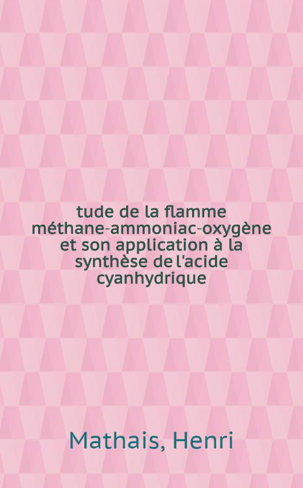 Étude de la flamme méthane-ammoniac-oxygène et son application à la synthèse de l'acide cyanhydrique: 1-re thèse; Propositions données par la Faculté: 2-e thèse: Thèses présentées à la Faculté des sciences de l'Univ. de Lyon ... / par Henri Mathais ..