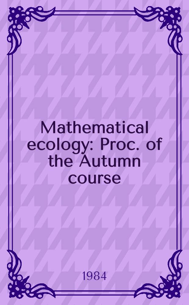 Mathematical ecology : Proc. of the Autumn course (research seminars), held at the Intern. centre for theoretical physics, Miramare-Trieste, Italy, 29 Nov. - 10 Dec. 1982