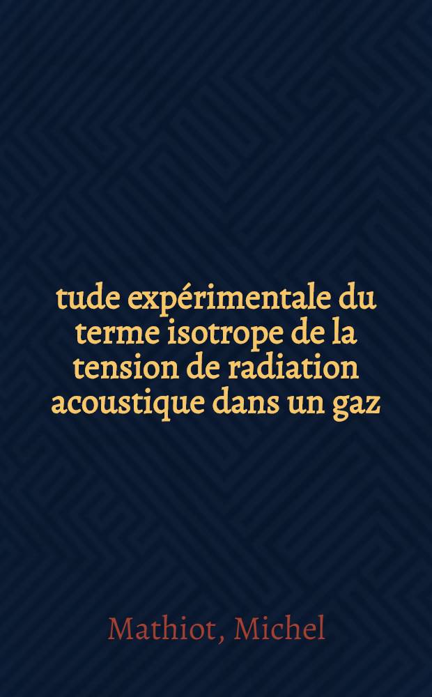 Étude expérimentale du terme isotrope de la tension de radiation acoustique dans un gaz: 1-re thèse; Propositions données par la Faculté: 2-e thèse: Thèses présentées à la Faculté des sciences de l'Univ. de Paris ... / par Michel Mathiot