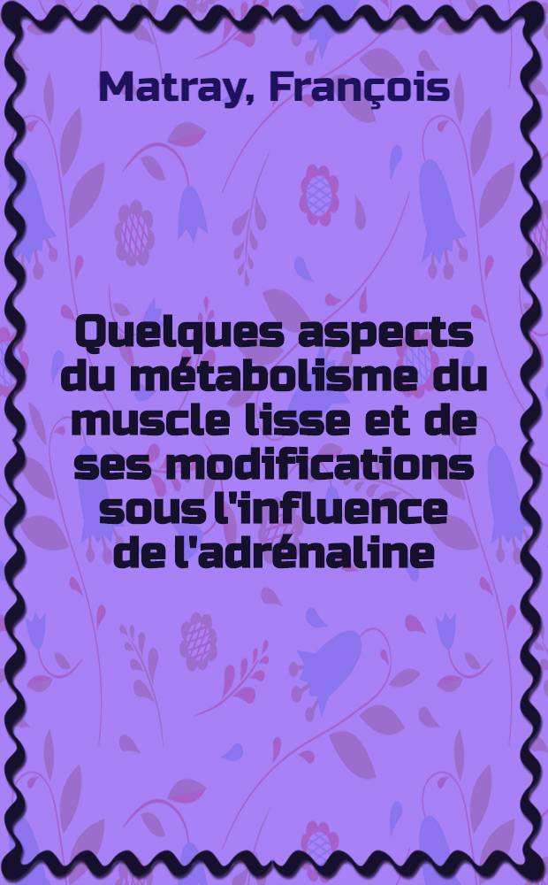 Quelques aspects du métabolisme du muscle lisse et de ses modifications sous l'influence de l'adrénaline: 1-re thèse; Propositions données par la Faculté: 2-e thèse: Thèses ... présentées à ... l'Univ. de Paris ... / par François Matray