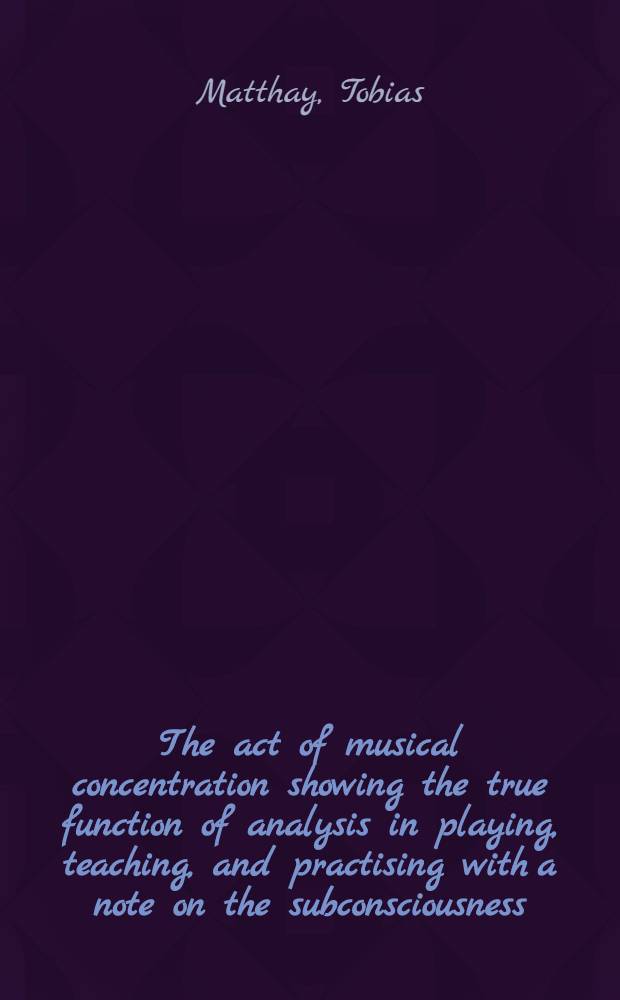 The act of musical concentration showing the true function of analysis in playing, teaching, and practising with a note on the subconsciousness : Being the fourth of six psychology lectures for music-makers