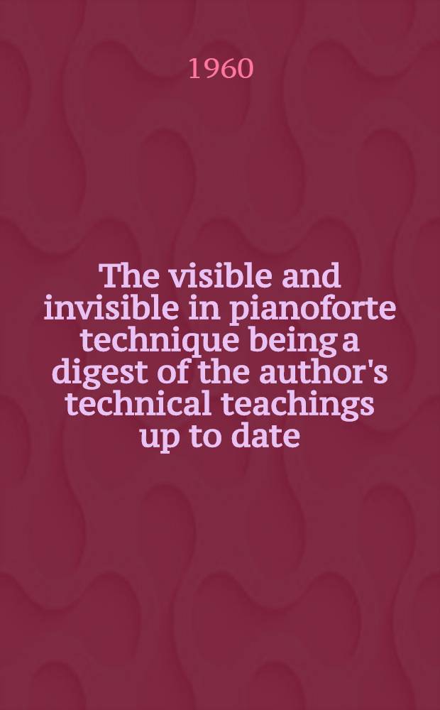 The visible and invisible in pianoforte technique being a digest of the author's technical teachings up to date