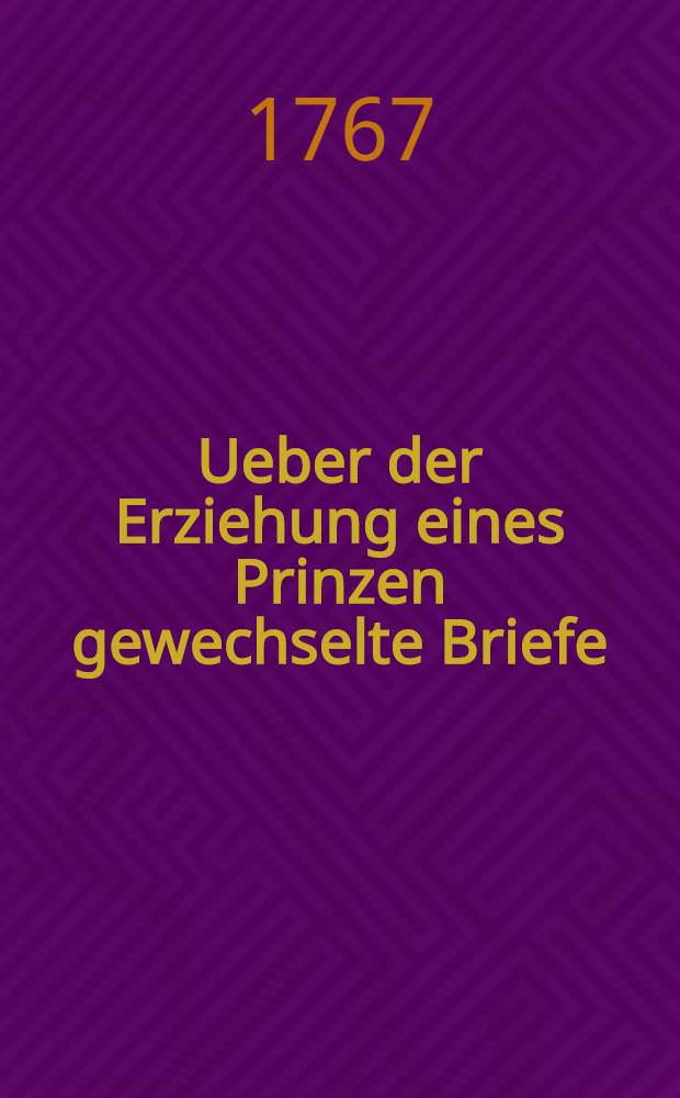 Ueber der Erziehung eines Prinzen gewechselte Briefe : Zur Beförderung des Erziehungsgeschäftes in angesehenen bekant gemacht