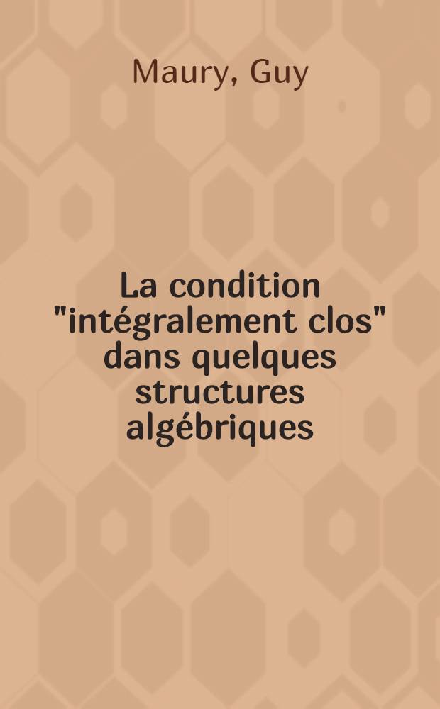 La condition "intégralement clos" dans quelques structures algébriques: 1-re thèse; Propositions données par la Faculté: 2-e thèse: Thèses présentées à ... l'Univ. de Paris ... / par Guy Maury