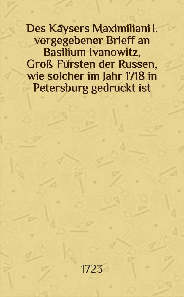 Des Käysers Maximiliani I. vorgegebener Brieff an Basilium Ivanowitz, Groß-Fürsten der Russen, wie solcher im Jahr 1718 in Petersburg gedruckt ist, und unmaßgebliche Gedancken über denselben