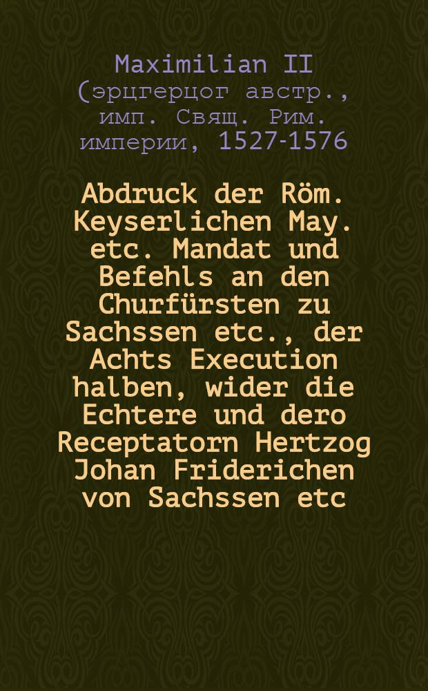 Abdruck der Röm. Keyserlichen May. etc. Mandat und Befehls an den Churfürsten zu Sachssen etc., der Achts Execution halben, wider die Echtere und dero Receptatorn Hertzog Johan Friderichen von Sachssen etc. : Sampt der zuvor aussgegangenen Achts Erklerung und darauff erfolgter Ankündigung der würcklichen Achts Execution : Auch des Churfürsten zu Sachssen etc., vorordenten Obersechsischen Kreises Obersten, Vorwarungs Schrifft