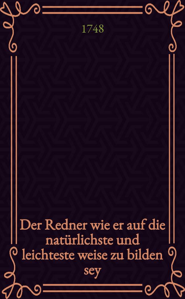 Der Redner wie er auf die natürlichste und leichteste weise zu bilden sey : Zum gebrauche seinen rhetorischen Vorlesungen gewidmet