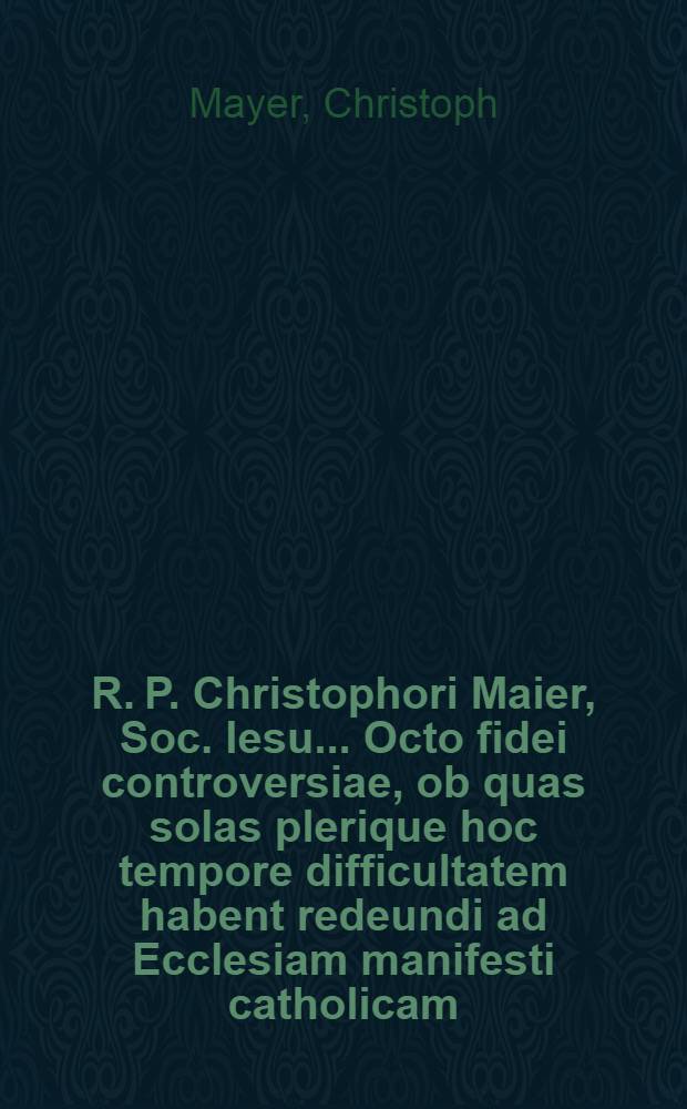 R. P. Christophori Maier, Soc. Iesu ... Octo fidei controversiae, ob quas solas plerique hoc tempore difficultatem habent redeundi ad Ecclesiam manifesti catholicam ...
