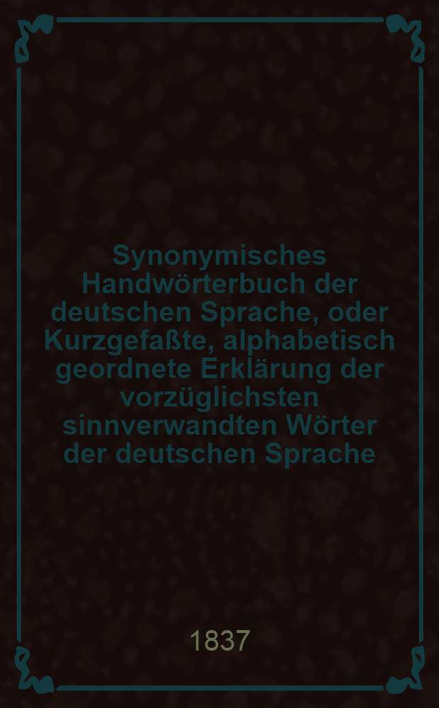 Synonymisches Handwörterbuch der deutschen Sprache, oder Kurzgefaßte, alphabetisch geordnete Erklärung der vorzüglichsten sinnverwandten Wörter der deutschen Sprache : Für Gebildete aller Stände