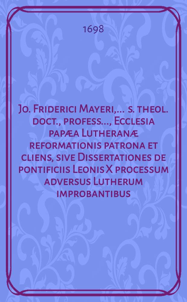 Jo. Friderici Mayeri, ... s. theol. doct., profess. ..., Ecclesia papæa Lutheranæ reformationis patrona et cliens, sive Dissertationes de pontificiis Leonis X processum adversus Lutherum improbantibus, et quantum pontificiis reformatio b. Lutheri ipsis non diffitentibus profuerit? Accessot Oratio de morte Caroli V