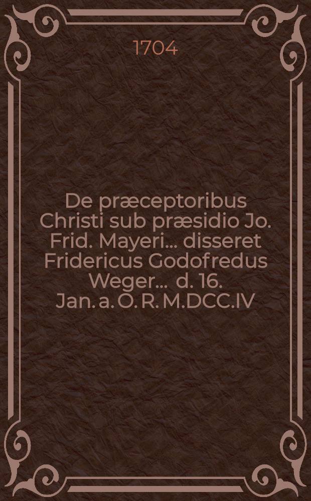 ... De præceptoribus Christi sub præsidio Jo. Frid. Mayeri ... disseret Fridericus Godofredus Weger ... d. 16. Jan. a. O. R. M.DCC.IV