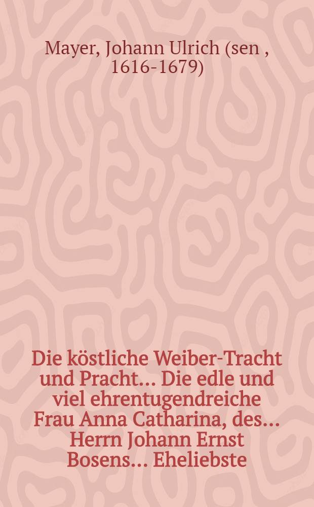 Die köstliche Weiber-Tracht und Pracht ... Die edle und viel ehrentugendreiche Frau Anna Catharina, des ... Herrn Johann Ernst Bosens ... Eheliebste, selbige aber nach ihrer den 16. Junii ... erhaltenen sanfftseligen Entschlaffung, den 20. beniembtes Monats, derer in ansehnlicher und volckreicher Menge erscheinenden Grabesbegleitern in etwas fernerer Erleuterung fürgetragen Johann Ulrich Mäyer ...