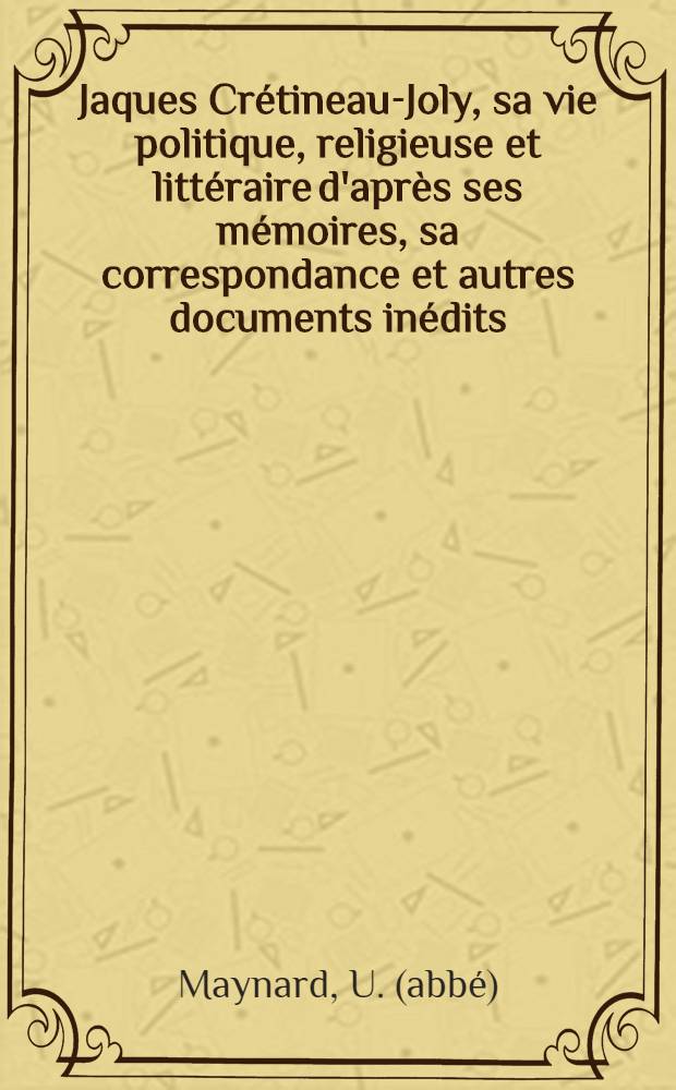 Jaques Cr&eacute;tineau-Joly, sa vie politique, religieuse et litt&eacute;raire d'apr&egrave;s ses m&eacute;moires, sa correspondance et autres documents in&eacute;dits