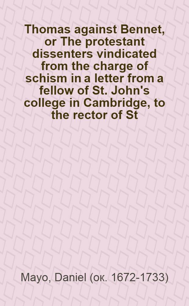 Thomas against Bennet, or The protestant dissenters vindicated from the charge of schism in a letter from a fellow of St. John's college in Cambridge, to the rector of St. James's in Colchester