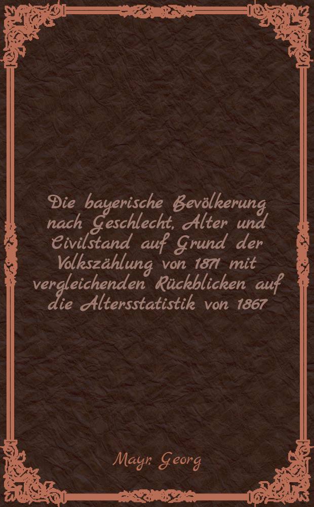 Die bayerische Bev&ouml;lkerung nach Geschlecht, Alter und Civilstand auf Grund der Volksz&auml;hlung von 1871 mit vergleichenden R&uuml;ckblicken auf die Altersstatistik von 1867