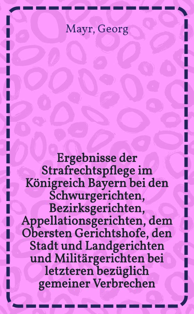 Ergebnisse der Strafrechtspflege im Königreich Bayern bei den Schwurgerichten, Bezirksgerichten, Appellationsgerichten, dem Obersten Gerichtshofe, den Stadt und Landgerichten und Militärgerichten bei letzteren bezüglich gemeiner Verbrechen, Vergehen und Uebertretungen während der Jahre 1862/63, 1863/64, 1864/65 und 1865/66