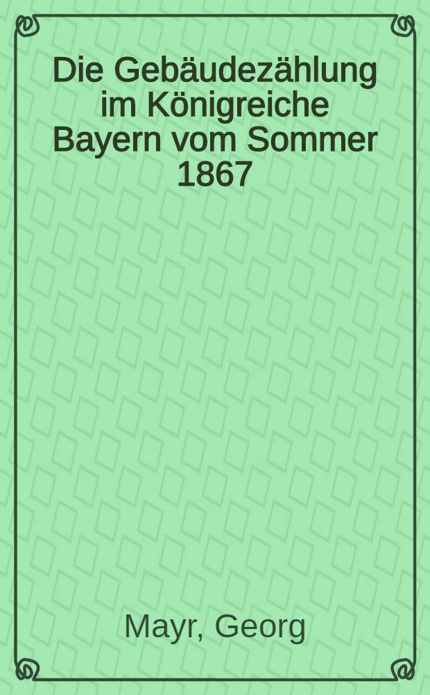 Die Gebäudezählung im Königreiche Bayern vom Sommer 1867 : Nebst Vergleichen mit den Erhebungen von 1809/10 (bzw. 1811/12 und 1814/15), 1940 und 1852