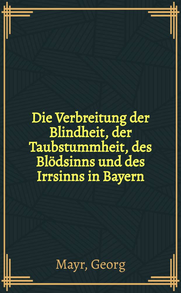 Die Verbreitung der Blindheit, der Taubstummheit, des Blödsinns und des Irrsinns in Bayern : Nebst einer allgemeinen internationale Statistik dieser vier Gebrechen