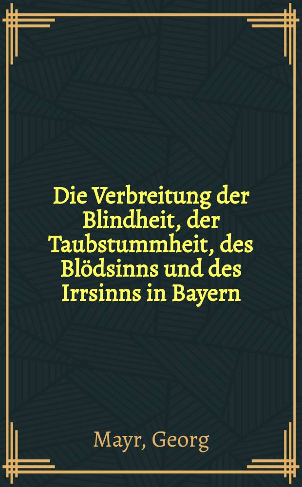 Die Verbreitung der Blindheit, der Taubstummheit, des Blödsinns und des Irrsinns in Bayern : Nebst einer allgemeinen internationale Statistik dieser vier Gebrechen